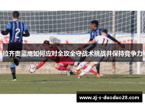 拉齐奥蓝鹰如何应对全攻全守战术挑战并保持竞争力 拉齐奥蓝鹰如何应对全攻全守战术挑战并保持竞争力