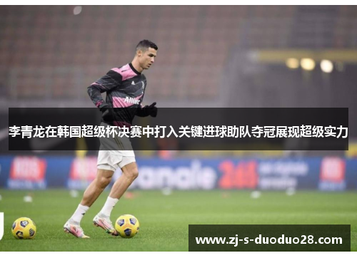 李青龙在韩国超级杯决赛中打入关键进球助队夺冠展现超级实力