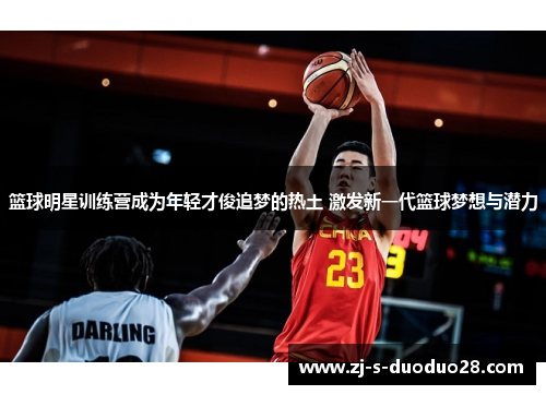 篮球明星训练营成为年轻才俊追梦的热土 激发新一代篮球梦想与潜力