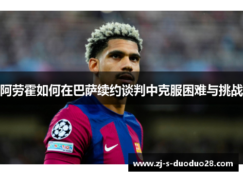 阿劳霍如何在巴萨续约谈判中克服困难与挑战 阿劳霍如何在巴萨续约谈判中克服困难与挑战